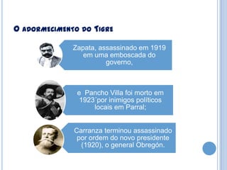 O ADORMECIMENTO DO TIGRE
Zapata, assassinado em 1919
em uma emboscada do
governo,

e Pancho Villa foi morto em
1923´por inimigos políticos
locais em Parral;
Carranza terminou assassinado
por ordem do novo presidente
(1920), o general Obregón.

 