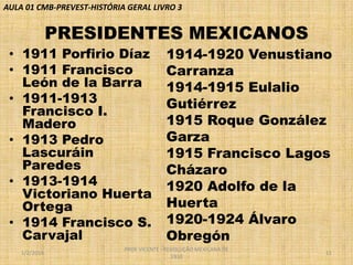 AULA 01 CMB-PREVEST-HISTÓRIA GERAL LIVRO 3

PRESIDENTES MEXICANOS
• 1911 Porfirio Díaz
• 1911 Francisco
León de la Barra
• 1911-1913
Francisco I.
Madero
• 1913 Pedro
Lascuráin
Paredes
• 1913-1914
Victoriano Huerta
Ortega
• 1914 Francisco S.
Carvajal
1/2/2014

1914-1920 Venustiano
Carranza
1914-1915 Eulalio
Gutiérrez
1915 Roque González
Garza
1915 Francisco Lagos
Cházaro
1920 Adolfo de la
Huerta
1920-1924 Álvaro
Obregón

PROF VICENTE - REVOLUÇÃO MEXICANA DE
1910

11

 