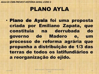 AULA 01 CMB-PREVEST-HISTÓRIA GERAL LIVRO 3

PLANO AYLA
• Plano de Ayala foi uma proposta
criada por Emiliano Zapata, que
constituia
na
derrubada
do
governo
de
Madero
e,
um
processo de reforma agrária que
propunha a distribuição de 1/3 das
terras de todos os latifundiários e
a reorganização do ejido.
1/2/2014

PROF VICENTE - REVOLUÇÃO MEXICANA DE
1910

13

 