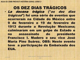 AULA 01 CMB-PREVEST-HISTÓRIA GERAL LIVRO 3

• La

OS DEZ DIAS TRÁGICOS

decena trágica ("os dez dias
trágicos") foi uma série de eventos que

ocorreram na Cidade do México entre
9 de fevereiro e 19 de fevereiro de
1913 durante a Revolução Mexicana;
culminaram em um golpe de Estado e
no
assassinato
do
presidente
Francisco I. Madero e seu vice José
María Pino Suárez. OBS: Neste evento
teve a participação da Embaixada dos
EUA.
1/2/2014

PROF VICENTE - REVOLUÇÃO MEXICANA DE
1910

15

 