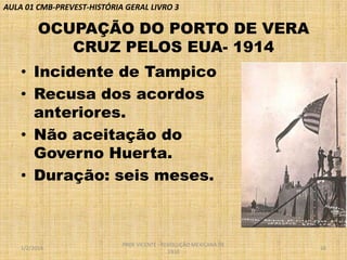AULA 01 CMB-PREVEST-HISTÓRIA GERAL LIVRO 3

OCUPAÇÃO DO PORTO DE VERA
CRUZ PELOS EUA- 1914
• Incidente de Tampico
• Recusa dos acordos
anteriores.
• Não aceitação do
Governo Huerta.
• Duração: seis meses.

1/2/2014

PROF VICENTE - REVOLUÇÃO MEXICANA DE
1910

16

 