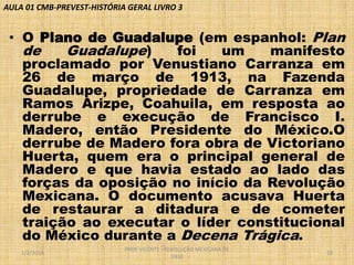 AULA 01 CMB-PREVEST-HISTÓRIA GERAL LIVRO 3

• O Plano de Guadalupe (em espanhol: Plan
de
Guadalupe)
foi
um
manifesto
proclamado por Venustiano Carranza em
26 de março de 1913, na Fazenda
Guadalupe, propriedade de Carranza em
Ramos Arizpe, Coahuila, em resposta ao
derrube e execução de Francisco I.
Madero, então Presidente do México.O
derrube de Madero fora obra de Victoriano
Huerta, quem era o principal general de
Madero e que havia estado ao lado das
forças da oposição no início da Revolução
Mexicana. O documento acusava Huerta
de restaurar a ditadura e de cometer
traição ao executar o líder constitucional
do México durante a Decena Trágica.
1/2/2014

PROF VICENTE - REVOLUÇÃO MEXICANA DE
1910

19

 