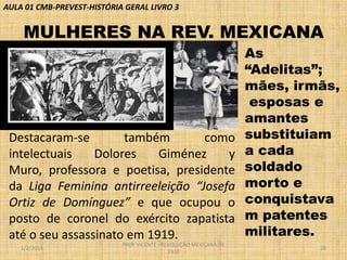 AULA 01 CMB-PREVEST-HISTÓRIA GERAL LIVRO 3

MULHERES NA REV. MEXICANA

Destacaram-se
também
como
intelectuais
Dolores
Giménez
y
Muro, professora e poetisa, presidente
da Liga Feminina antirreeleição “Josefa
Ortiz de Domínguez” e que ocupou o
posto de coronel do exército zapatista
até o seu assassinato em 1919.
1/2/2014

PROF VICENTE - REVOLUÇÃO MEXICANA DE
1910

As
“Adelitas”;
mães, irmãs,
esposas e
amantes
substituiam
a cada
soldado
morto e
conquistava
m patentes
militares.
20

 