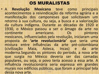 OS MURALISTAS
• A Revolução Mexicana teve como principais
acontecimentos a reivindicação da reforma agrária e a
manifestação dos camponeses que solicitavam um
retorno à sua cultura, ou seja, a busca e a valorização
da cultura indígena. Durante as décadas de 1920 e
1930, o México passou a ser o âmago da arte no
continente
americano.
Os
pintores
mexicanos, influenciados pela revolução, iniciaram uma
proposta de ‘arte revolucionária’ que seria uma
mistura entre influências da arte pré-colombiana
(civilização Maia, Asteca, Incas) e da arte
moderna.Segundo os pintores do período, a nova arte
que surgia no México deveria ser das camadas
populares, ou seja, o povo teria acesso a essa arte. A
influência revolucionária seria expressa em grandes
murais nos edifícios públicos, que foram a principal tela
dessa nova arte.
1/2/2014

PROF VICENTE - REVOLUÇÃO MEXICANA DE
1910

23

 