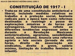 AULA 01 CMB-PREVEST-HISTÓRIA GERAL LIVRO 3

CONSTITUIÇÃO DE 1917 - I

• Trata-se de uma constituição anticlerical e
liberal, incluindo medidas relativas ao
trabalho e à proteção social, bastante
radicais para a época bem como reformas
destinadas a restringir a posse de
explorações mineiras e de terras por
estrangeiros.
Outrossim,
reflete
as
diferentes tendências expressas antes e
durante
a
Revolução
Mexicana:
anticlericalismo, agrarismo, sensibilidade
social, nacionalismo. Anuncia uma reforma
agrária e leis sociais (jornada de oito
horas,
direito
de
associação
em
sindicatos,
direito
à
greve,
salário
mínimo, limitação do trabalho feminino e
infantil).
PROF VICENTE - REVOLUÇÃO MEXICANA DE
1/2/2014

1910

25

 