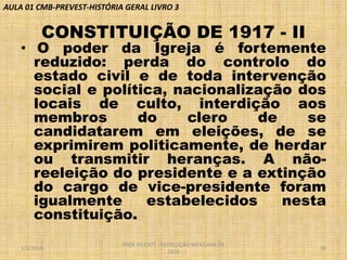 AULA 01 CMB-PREVEST-HISTÓRIA GERAL LIVRO 3

CONSTITUIÇÃO DE 1917 - II

• O poder da Igreja é fortemente
reduzido: perda do controlo do
estado civil e de toda intervenção
social e política, nacionalização dos
locais de culto, interdição aos
membros
do
clero
de
se
candidatarem em eleições, de se
exprimirem politicamente, de herdar
ou transmitir heranças. A nãoreeleição do presidente e a extinção
do cargo de vice-presidente foram
igualmente
estabelecidos
nesta
constituição.
1/2/2014

PROF VICENTE - REVOLUÇÃO MEXICANA DE
1910

26

 