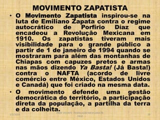 MOVIMENTO ZAPATISTA

• O Movimento Zapatista inspirou-se na
luta de Emiliano Zapata contra o regime
autocrático
de
Porfirio
Díaz
que
encadeou a Revolução Mexicana em
1910. Os zapatistas tiveram mais
visibilidade para o grande público a
partir de 1 de janeiro de 1994 quando se
mostraram para além das montanhas de
Chiapas com capuzes pretos e armas
nas mãos dizendo Ya Basta! (Já Basta!)
contra o NAFTA (acordo de livre
comércio entre México, Estados Unidos
e Canadá) que foi criado na mesma data.
• O movimento defende uma gestão
democrática do território, a participação
direta da população, a partilha da terra
e da colheita. VICENTE - REVOLUÇÃO MEXICANA DE
PROF
1/2/2014

1910

29

 