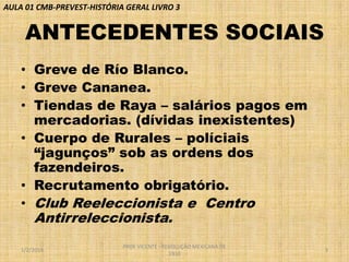 AULA 01 CMB-PREVEST-HISTÓRIA GERAL LIVRO 3

ANTECEDENTES SOCIAIS
• Greve de Río Blanco.
• Greve Cananea.
• Tiendas de Raya – salários pagos em
mercadorias. (dívidas inexistentes)
• Cuerpo de Rurales – políciais
“jagunços” sob as ordens dos
fazendeiros.
• Recrutamento obrigatório.
• Club Reeleccionista e Centro

Antirreleccionista.

1/2/2014

PROF VICENTE - REVOLUÇÃO MEXICANA DE
1910

3

 