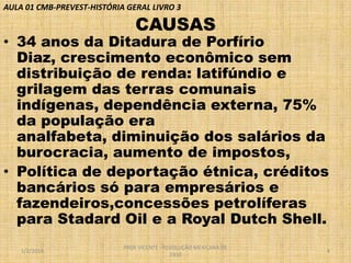 AULA 01 CMB-PREVEST-HISTÓRIA GERAL LIVRO 3

CAUSAS

• 34 anos da Ditadura de Porfírio
Diaz, crescimento econômico sem
distribuição de renda: latifúndio e
grilagem das terras comunais
indígenas, dependência externa, 75%
da população era
analfabeta, diminuição dos salários da
burocracia, aumento de impostos,
• Política de deportação étnica, créditos
bancários só para empresários e
fazendeiros,concessões petrolíferas
para Stadard Oil e a Royal Dutch Shell.
1/2/2014

PROF VICENTE - REVOLUÇÃO MEXICANA DE
1910

4

 
