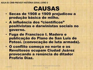 AULA 01 CMB-PREVEST-HISTÓRIA GERAL LIVRO 3

CAUSAS

• Secas de 1908 e 1909 prejudicou a
produção básica de milho.
• A influência dos “científicos”
positivistas e darwinistas sociais no
governo.
• Fuga de Francisco I. Madero e
publicação do Plano de San Luis de
Potosí. (convocação de luta armada).
• O conflito começa no norte e os
Revoltosos ocupam Ciudad Juárez
provocando a renúncia do ditador
Profírio Díaz.
1/2/2014

PROF VICENTE - REVOLUÇÃO MEXICANA DE
1910

5

 