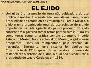 AULA 01 CMB-PREVEST-HISTÓRIA GERAL LIVRO 3

EL EJIDO
• Um ejido é uma porção de terra não cultivada e de uso
público, também é considerada, em alguns casos, como
propriedade do Estado ou dos municípios. Para o México, o
ejido é uma propriedade rural de uso coletivo de grande
importância na vida agrícola do país.O processo do ejido
consiste em o governo tomar terras particulares e utilizá-las
como terras comuns: prática comum durante o império
Asteca no México. Na era colonial do México, o ejido quase
desapareceu, mas foi reimplantado pelo sistema de
haciendas. Entretanto, este sistema foi abolido na
Constituição de 1917, apesar de ter havido a promessa de
restabelecer o sistema de ejidos, o qual não sucedeu até a
presidência de Lázaro Cárdenas em 1934.
1/2/2014

PROF VICENTE - REVOLUÇÃO MEXICANA DE
1910

6

 