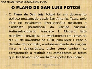 AULA 01 CMB-PREVEST-HISTÓRIA GERAL LIVRO 3

O PLANO DE SAN LUIS POTOSÍ
• O Plano de San Luis Potosí foi um documento
político proclamado desde San Antonio, Texas, pelo
líder do movimento revolucionário mexicano e
candidato presidencial do Partido Nacional
Antirreeleicionista, Francisco I. Madero. Este
manifesto convocava ao levantamento em armas no
dia 20 de novembro de 1910, para levar a cabo o
derrube do porfiriato, o estabelecimento de eleições
livres e democráticas, assim como também se
comprometia a restituir aos camponeses as terras
que lhes haviam sido arrebatadas pelos fazendeiros.
1/2/2014

PROF VICENTE - REVOLUÇÃO MEXICANA DE
1910

9

 