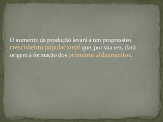 O aumento da produção levará a um progressivo
crescimento populacional que, por sua vez, dará
origem à formação dos primeiros aldeamentos.
 