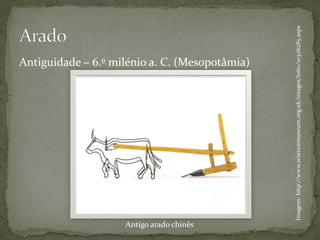Antigo arado chinês
                                                                        Antiguidade – 6.º milénio a. C. (Mesopotâmia)




                      Imagem: http://www.sciencemuseum.org.uk/images/I060/10326285.aspx
 