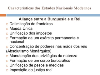 Características dos Estados Nacionais Modernos

        Aliança entre a Burguesia e o Rei.
 Delimitação de fronteiras

 Moeda Única

 Unificação dos impostos

 Formação de um exército permanente e
  nacional
 Concentração de poderes nas mãos dos reis

(Absolutismo Monárquico)
 Manutenção dos privilégios da nobreza

 Formação de um corpo burocrático

 Unificação de pesos e medidas

 Imposição da justiça real
 