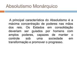 Absolutismo Monárquico

  A principal característica do Absolutismo é a
 máxima concentração de poderes nas mãos
 dos reis. Os Estados em consolidação
 deveriam ser guiados por homens com
 amplos poderes, capazes de manter o
 controle     sob     uma      sociedade    em
 transformação e promover o progresso.
 