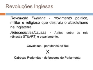 Revoluções Inglesas

 Revolução Puritana - movimento político,
 militar e religioso que destruiu o absolutismo
 na Inglaterra.
 Antecedentes/causas - Atritos entre os reis
 (dinastia STUART) e o parlamento.

            Cavaleiros - partidários do Rei

                          X
   Cabeças Redondas - defensores do Parlamento.
 