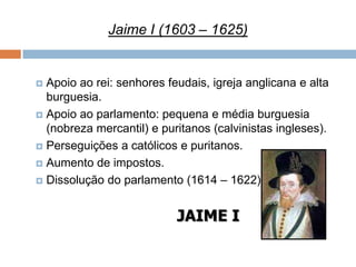 Jaime I (1603 – 1625)


 Apoio ao rei: senhores feudais, igreja anglicana e alta
  burguesia.
 Apoio ao parlamento: pequena e média burguesia
  (nobreza mercantil) e puritanos (calvinistas ingleses).
 Perseguições a católicos e puritanos.

 Aumento de impostos.

 Dissolução do parlamento (1614 – 1622).



                           JAIME I
 
