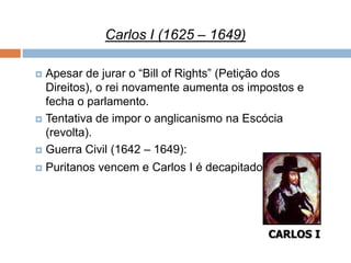 Carlos I (1625 – 1649)

 Apesar de jurar o “Bill of Rights” (Petição dos
  Direitos), o rei novamente aumenta os impostos e
  fecha o parlamento.
 Tentativa de impor o anglicanismo na Escócia
  (revolta).
 Guerra Civil (1642 – 1649):

   Puritanos vencem e Carlos I é decapitado




                                               CARLOS I
 
