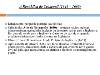 A República de Cromwell (1649 – 1660)



   Ditadura pró-burguesia puritana (calvinista)
   Criação dos Atos de Navegação (1650) – somente navios ingleses
    transportariam mercadorias inglesas ou de outros países para a Inglaterra.
    Em caso de venda para a Inglaterra só navios do país de origem do
    produto estariam autorizados a entrar na Inglaterra
   Oliver Cromwell nomeia-se Lorde Protetor da Inglaterra (1653).
   Após a morte de Oliver (1658), seu filho, Ricardo Cromwell assume o
    poder, porém, sem a habilidade e carisma do pai, enfrenta nova guerra
    civil no país, que acaba com a sua derrota e recoloca os monarquistas no
    poder.
 