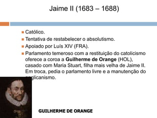 Jaime II (1683 – 1688)


 Católico.
 Tentativa de restabelecer o absolutismo.
 Apoiado por Luís XIV (FRA).
 Parlamento temeroso com a restituição do catolicismo
  oferece a coroa a Guilherme de Orange (HOL),
  casado com Maria Stuart, filha mais velha de Jaime II.
  Em troca, pedia o parlamento livre e a manutenção do
  anglicanismo.




        GUILHERME DE ORANGE
 