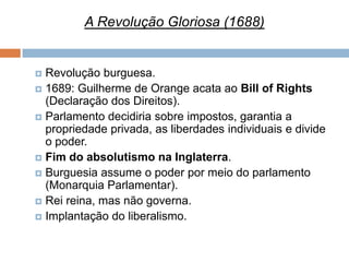 A Revolução Gloriosa (1688)


 Revolução burguesa.
 1689: Guilherme de Orange acata ao Bill of Rights
  (Declaração dos Direitos).
 Parlamento decidiria sobre impostos, garantia a
  propriedade privada, as liberdades individuais e divide
  o poder.
 Fim do absolutismo na Inglaterra.
 Burguesia assume o poder por meio do parlamento
  (Monarquia Parlamentar).
 Rei reina, mas não governa.
 Implantação do liberalismo.
 