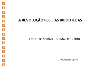 A REVOLUÇÃO RSS E AS BIBLIOTECAS X CONGRESSO BAD – GUIMARÃES - 2010 Paulo Jorge Leitão 