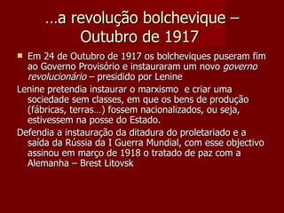 … a revolução bolchevique – Outubro de 1917  Em 24 de Outubro de 1917 os bolcheviques puseram fim ao Governo Provisório e instauraram um novo  governo revolucionário  – presidido por Lenine Lenine pretendia instaurar o marxismo  e criar uma sociedade sem classes, em que os bens de produção (fábricas, terras…) fossem nacionalizados, ou seja, estivessem na posse do Estado. Defendia a instauração da ditadura do proletariado e a saída da Rússia da I Guerra Mundial, com esse objectivo assinou em março de 1918 o tratado de paz com a Alemanha – Brest Litovsk  