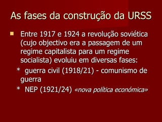 As fases da construção da URSS  Entre 1917 e 1924 a revolução soviética (cujo objectivo era a passagem de um regime capitalista para um regime socialista) evoluiu em diversas fases:  *  guerra civil (1918/21) - comunismo de guerra *  NEP (1921/24)  «nova política económica» 