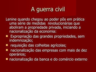 A guerra civil Lenine quando chegou ao poder pôs em prática uma série de medidas  revolucionárias que aboliram a propriedade privada, iniciando a nacionalização da economia: Expropriação das grandes propriedades, sem indemnização; requisição das colheitas agrícolas; nacionalização das empresas com mais de dez operários;  nacionalização da banca e do comércio externo 