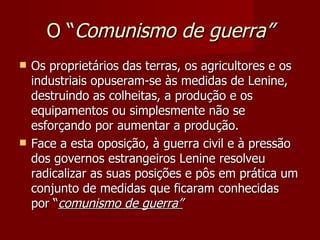 O “ Comunismo de guerra” Os proprietários das terras, os agricultores e os industriais opuseram-se às medidas de Lenine, destruindo as colheitas, a produção e os equipamentos ou simplesmente não se esforçando por aumentar a produção. Face a esta oposição, à guerra civil e à pressão dos governos estrangeiros Lenine resolveu radicalizar as suas posições e pôs em prática um conjunto de medidas que ficaram conhecidas por “ comunismo de guerra” 