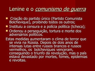 Lenine e o  comunismo de guerra Criação do partido único (Partido Comunista Bolchevique), proibindo todos os outros; Instituiu a censura e a polícia política (tcheca); Ordenou a perseguição, tortura e morte dos adversários políticos. Estas medidas aumentaram o clima de terror que se vivia na Rússia. Depois de dois anos de intensas lutas entre russos brancos e russos vermelhos, os  bolcheviques venceram, conseguindo o triunfo da revolução, mas o país estava devastado por mortes, fomes, epidemias e revoltas. 