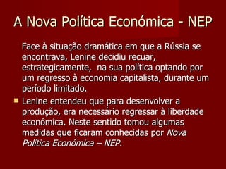 A Nova Política Económica - NEP Face à situação dramática em que a Rússia se encontrava, Lenine decidiu recuar, estrategicamente,  na sua política optando por um regresso à economia capitalista, durante um período limitado. Lenine entendeu que para desenvolver a produção, era necessário regressar à liberdade económica. Neste sentido tomou algumas medidas que ficaram conhecidas por  Nova Política Económica – NEP.  