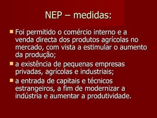 NEP – medidas: Foi permitido o comércio interno e a venda directa dos produtos agrícolas no mercado, com vista a estimular o aumento da produção; a existência de pequenas empresas privadas, agrícolas e industriais; a entrada de capitais e técnicos estrangeiros, a fim de modernizar a indústria e aumentar a produtividade. 