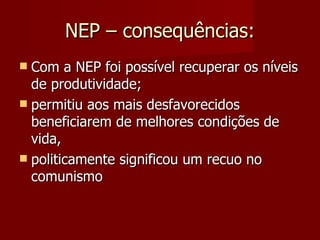 NEP – consequências: Com a NEP foi possível recuperar os níveis de produtividade;  permitiu aos mais desfavorecidos beneficiarem de melhores condições de vida, politicamente significou um recuo no comunismo  
