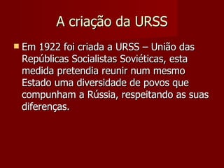 A criação da URSS Em 1922 foi criada a URSS – União das Repúblicas Socialistas Soviéticas, esta medida pretendia reunir num mesmo Estado uma diversidade de povos que compunham a Rússia, respeitando as suas diferenças. 