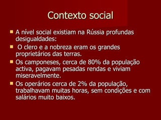 Contexto social A nível social existiam na Rússia profundas desigualdades: O clero e a nobreza eram os grandes proprietários das terras. Os camponeses, cerca de 80% da população activa, pagavam pesadas rendas e viviam miseravelmente. Os operários cerca de 2% da população, trabalhavam muitas horas, sem condições e com salários muito baixos. 