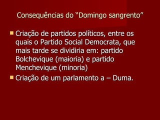 Consequências do “Domingo sangrento” Criação de partidos políticos, entre os quais o Partido Social Democrata, que mais tarde se dividiria em: partido Bolchevique (maioria) e partido Menchevique (minoria) Criação de um parlamento a – Duma. 