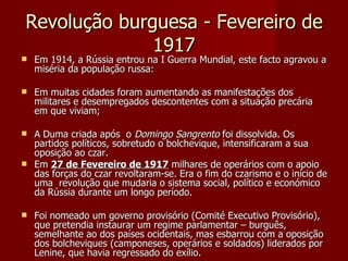 Revolução burguesa - Fevereiro de 1917 Em 1914, a Rússia entrou na I Guerra Mundial, este facto agravou a miséria da população russa: Em muitas cidades foram aumentando as manifestações dos militares e desempregados descontentes com a situação precária em que viviam; A Duma criada após  o  Domingo Sangrento  foi dissolvida. Os partidos políticos, sobretudo o bolchevique, intensificaram a sua oposição ao czar. Em  27 de Fevereiro de 1917  milhares de operários com o apoio das forças do czar revoltaram-se. Era o fim do czarismo e o início de uma  revolução que mudaria o sistema social, político e económico da Rússia durante um longo período. Foi nomeado um governo provisório (Comité Executivo Provisório), que pretendia instaurar um regime parlamentar – burguês, semelhante ao dos países ocidentais, mas esbarrou com a oposição dos bolcheviques (camponeses, operários e soldados) liderados por Lenine, que havia regressado do exílio. 