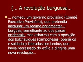(… A revolução burguesa… …  nomeou um governo provisório (Comité Executivo Provisório), que pretendia  instaurar um regime parlamentar – burguês, semelhante ao dos países ocidentais,  mas esbarrou com a oposição dos bolcheviques (camponeses, operários e soldados) liderados por Lenine, que havia regressado do exílio e dirigiria uma nova revolução… 