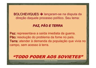 BOLCHEVIQUES        lançaram-se na disputa da
   direção daquele processo político. Seu lema:

               PAZ, PÃO E TERRA

Paz: representava a saída imediata da guerra.
Pão: resolução do problema da fome no país.
Terra: atender à demanda da população que vivia no
campo, sem acesso à terra.


  “TODO PODER AOS SOVIETES”
                      Fernanda Hernandes
 