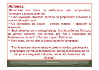 Atitudes:
 Repartição das terras da aristocracia pelo campesinato:
“Avancem e tomem as terras”.
  Uma revolução proletária: término da propriedade individual e
sua socialização geral.
  Os proletários da cidade – embora minoria – apoiaram a
revolução.
  Seus objetivos eram anticapitalistas: Socialização das fábricas,
                        anticapitalistas
do grande comércio, dos bancos, pôr “fim à exploração do
homem pelo homem”. E foi isso o que o Estado fez.
  Para tanto, contou com a aliança operário-camponês:

  “Triunfavam ao mesmo tempo o coletivismo dos operários e a
 propriedade individual do camponês, contra os latifundiários no
    campo e a burguesia industrial, comercial, financeira nas
                            cidades”.
                              Fernanda Hernandes
 