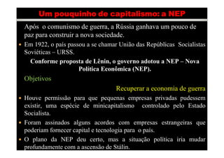 Após o comunismo de guerra, a Rússia ganhava um pouco de
paz para construir a nova sociedade.
Em 1922, o país passou a se chamar União das Repúblicas Socialistas
Soviéticas – URSS.
  Conforme proposta de Lênin, o governo adotou a NEP – Nova
                    Política Econômica (NEP).
Objetivos
                                 Recuperar a economia de guerra
Houve permissão para que pequenas empresas privadas pudessem
existir, uma espécie de minicapitalismo controlado pelo Estado
Socialista.
Foram assinados alguns acordos com empresas estrangeiras que
poderiam fornecer capital e tecnologia para o país.
O plano da NEP deu certo,Fernanda Hernandes
                                 mas a situação política iria mudar
profundamente com a ascensão de Stálin.
 