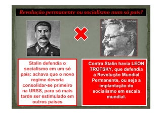 Stalin defendia o     Contra Stalin havia LEON
  socialismo em um só     TROTSKY, que defendia
                          TROTSKY
país: achava que o novo     a Revolução Mundial
     regime deveria        Permanente, ou seja a
 consolidar-se primeiro        implantação do
 na URSS, para só mais     socialismo em escala
tarde ser estimulado em           mundial.
      outros países
 