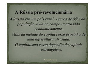 A Rússia pré-revolucionária
A Rússia era um país rural, - cerca de 85% da
    população vivia no campo- e atrasado
               economicamente.
 Mais da metade do capital russo provinha de
          uma agricultura atrasada.
   O capitalismo russo dependia de capitais
                  estrangeiros.

                    Fernanda Hernandes
 