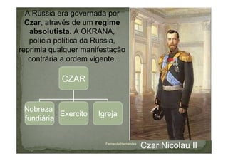 A Rússia era governada por
  Czar, através de um regime
   absolutista. A OKRANA,
   polícia política da Russia,
reprimia qualquer manifestação
   contrária a ordem vigente.

            CZAR


 Nobreza
           Exercito   Igreja
 fundiária


                        Fernanda Hernandes
                                             Czar Nicolau II
 