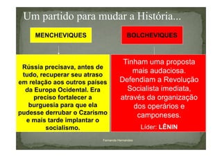 Um partido para mudar a História...
     MENCHEVIQUES                       BOLCHEVIQUES



                                     Tinham uma proposta
 Rússia precisava, antes de
 tudo, recuperar seu atraso
                                        mais audaciosa.
em relação aos outros países        Defendiam a Revolução
  da Europa Ocidental. Era            Socialista imediata,
     preciso fortalecer a           através da organização
   burguesia para que ela               dos operários e
pudesse derrubar o Czarismo              camponeses.
  e mais tarde implantar o
         socialismo.                           Líder: LÊNIN
                          Fernanda Hernandes
 