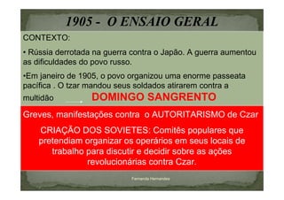 1905 - O ENSAIO GERAL
CONTEXTO:
• Rússia derrotada na guerra contra o Japão. A guerra aumentou
as dificuldades do povo russo.
•Em janeiro de 1905, o povo organizou uma enorme passeata
pacífica . O tzar mandou seus soldados atirarem contra a
multidão          DOMINGO SANGRENTO
Greves, manifestações contra o AUTORITARISMO de Czar
    CRIAÇÃO DOS SOVIETES: Comitês populares que
    pretendiam organizar os operários em seus locais de
       trabalho para discutir e decidir sobre as ações
                revolucionárias contra Czar.
                            Fernanda Hernandes
 