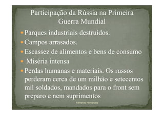 Participação da Rússia na Primeira
           Guerra Mundial
Parques industriais destruídos.
Campos arrasados.
Escassez de alimentos e bens de consumo
Miséria intensa
Perdas humanas e materiais. Os russos
perderam cerca de um milhão e setecentos
mil soldados, mandados para o front sem
preparo e nem suprimentos
                 Fernanda Hernandes
 