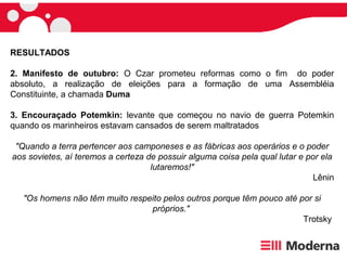 RESULTADOS
2. Manifesto de outubro: O Czar prometeu reformas como o fim do poder
absoluto, a realização de eleições para a formação de uma Assembléia
Constituinte, a chamada Duma
3. Encouraçado Potemkin: levante que começou no navio de guerra Potemkin
quando os marinheiros estavam cansados de serem maltratados
"Quando a terra pertencer aos camponeses e as fábricas aos operários e o poder
aos sovietes, aí teremos a certeza de possuir alguma coisa pela qual lutar e por ela
lutaremos!"
Lênin
"Os homens não têm muito respeito pelos outros porque têm pouco até por si
próprios."
Trotsky
 